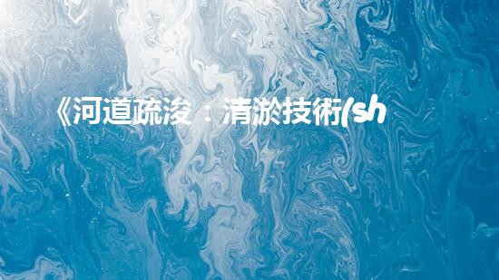 《河道疏浚：清淤技術(shù)交底，助力水域暢行》